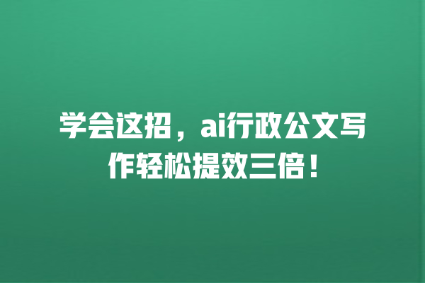 学会这招,ai 行政公文写作轻松提效三倍! 学会这招,ai 行政公文写作轻松提效三倍!