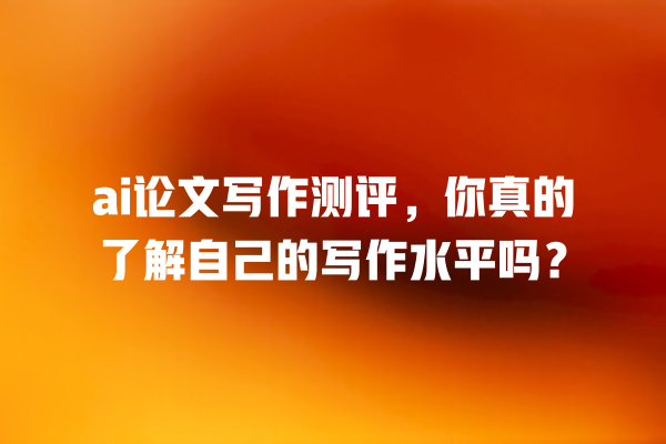 ai 论文写作测评,你真的了解自己的写作水平吗? ai 论文写作测评,你真的了解自己的写作水平吗?