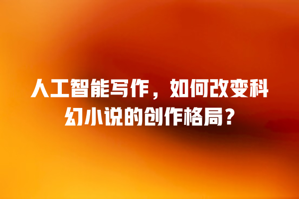 人工智能写作,如何改变科幻小说的创作格局? 人工智能写作,如何改变科幻小说的创作格局?
