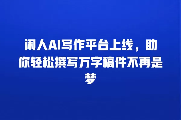 闲人 AI 写作平台上线,助你轻松撰写万字稿件不再是梦 一