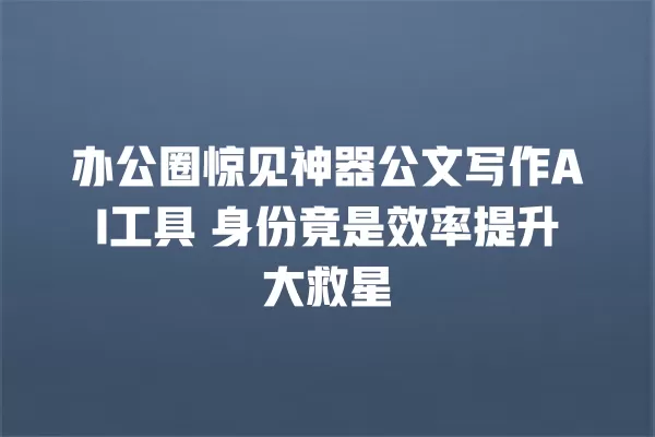 办公圈惊见神器公文写作 AI 工具 身份竟是效率提升大救星 一