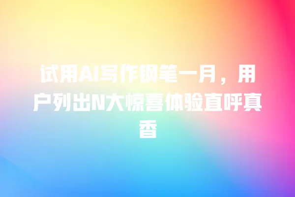 试用 AI 写作钢笔一月,用户列出 N 大惊喜体验直呼真香 一