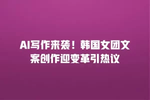 AI写作来袭！韩国女团文案创作迎变革引热议