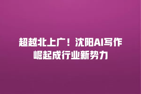 超越北上广!沈阳 AI 写作崛起成行业新势力 一