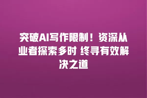 突破 AI 写作限制!资深从业者探索多时 终寻有效解决之道 一