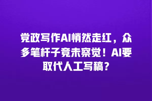 党政写作 AI 悄然走红,众多笔杆子竟未察觉!AI 要取代人工写稿?一