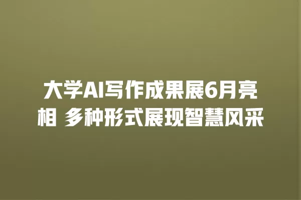 大学 AI 写作成果展 6 月亮相 多种形式展现智慧风采 一