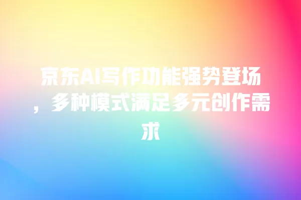 京东 AI 写作功能强势登场,多种模式满足多元创作需求 一