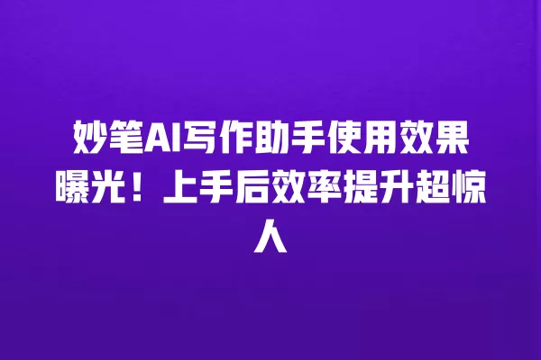 妙笔 AI 写作助手使用效果曝光!上手后效率提升超惊人 一