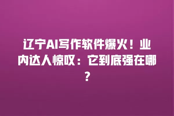 辽宁 AI 写作软件爆火！业内达人惊叹：它到底强在哪？一