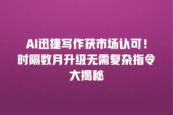 AI 迅捷写作获市场认可！时隔数月升级无需复杂指令大揭秘  一