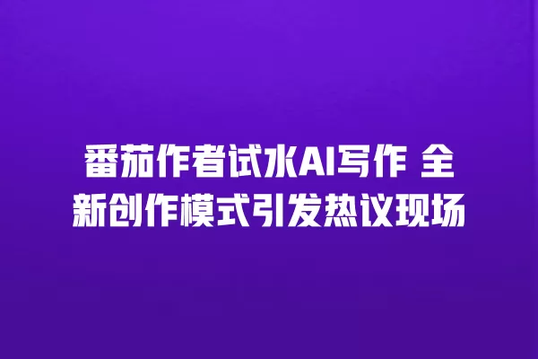 番茄作者试水 AI 写作 全新创作模式引发热议现场 一