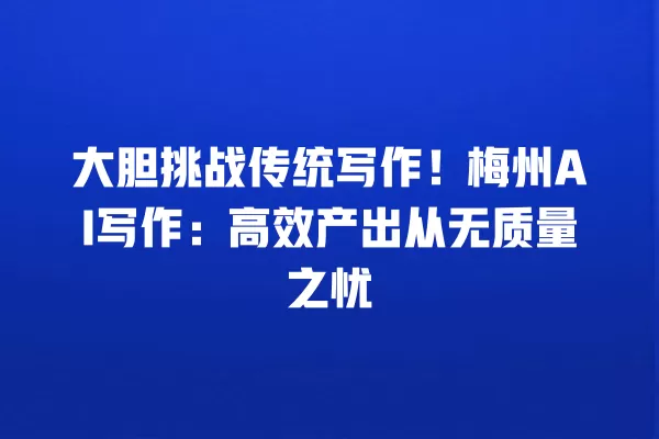 大胆挑战传统写作!梅州 AI 写作:高效产出从无质量之忧 一