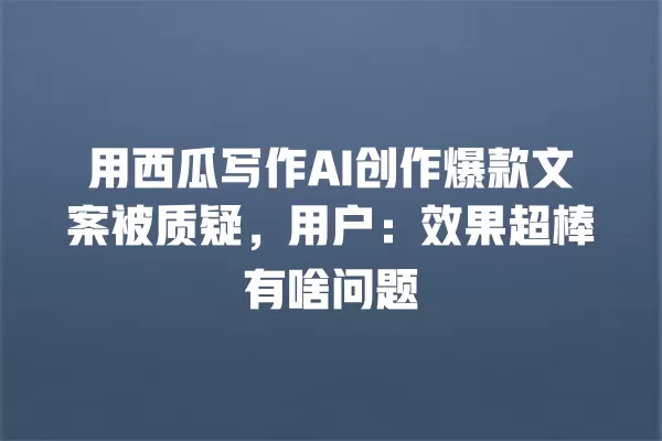 用西瓜写作 AI 创作爆款文案被质疑，用户：效果超棒有啥问题 一