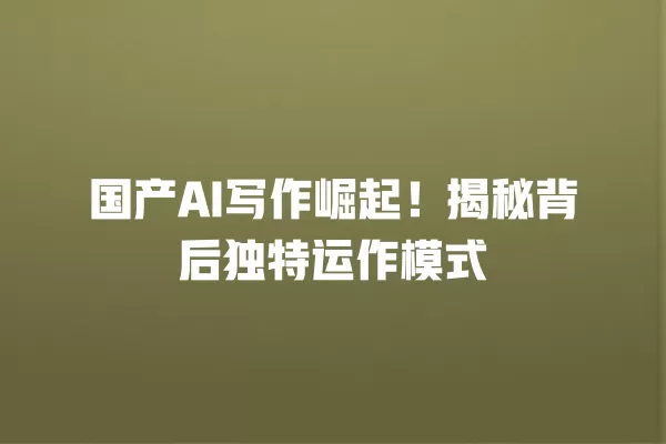 国产 AI 写作崛起!揭秘背后独特运作模式 一