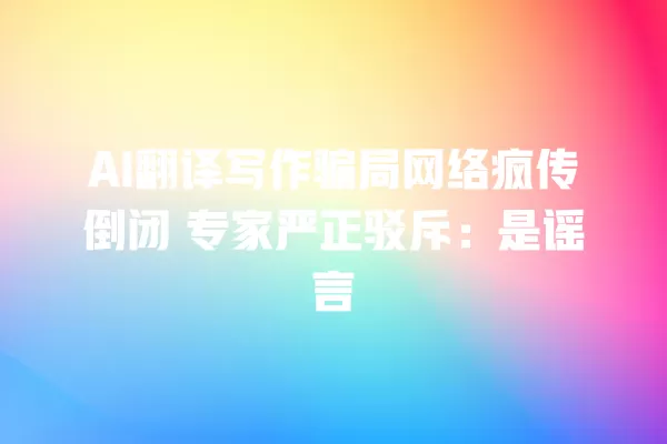 AI 翻译写作骗局网络疯传倒闭 专家严正驳斥:是谣言 一