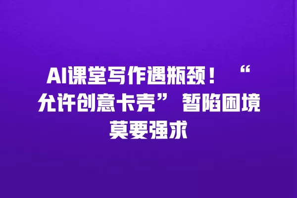 AI 课堂写作遇瓶颈!“允许创意卡壳”暂陷困境莫要强求 一