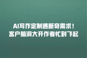 AI写作定制遇新奇需求！客户脑洞大开作者忙到飞起