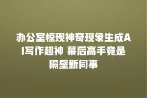 办公室惊现神奇现象生成AI写作超神 幕后高手竟是隔壁新同事