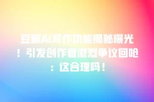 豆瓣AI写作功能揭秘曝光！引发创作者激烈争议回呛：这合理吗！