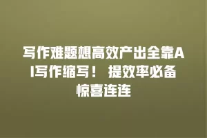 写作难题想高效产出全靠AI写作缩写！ 提效率必备惊喜连连