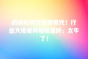 杭州AI写作成果曝光！行业大佬被其惊艳直呼：太牛了！