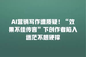 AI营销写作遭质疑！“效果不佳传言”下创作者陷入迷茫不想硬撑
