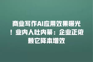 商业写作AI应用效果曝光！业内人吐内幕：企业正依赖它降本增效