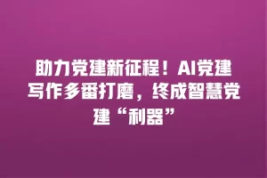 助力党建新征程！AI党建写作多番打磨，终成智慧党建“利器”