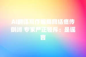 AI翻译写作骗局网络疯传倒闭 专家严正驳斥：是谣言