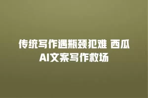 传统写作遇瓶颈犯难 西瓜AI文案写作救场