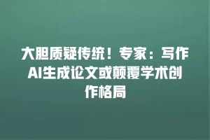 大胆质疑传统！专家：写作AI生成论文或颠覆学术创作格局
