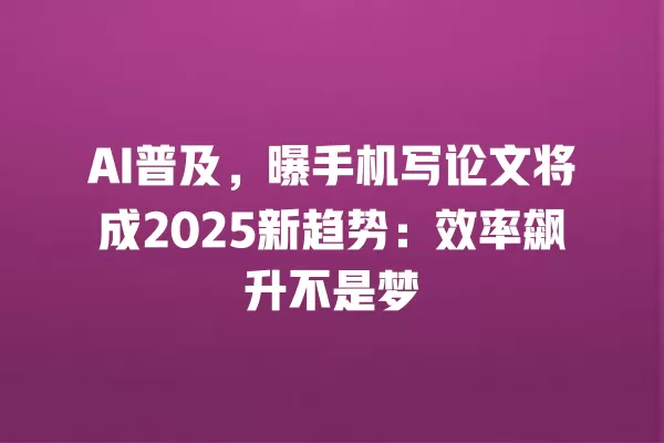 AI 普及,曝手机写论文将成 2025 新趋势:效率飙升不是梦 一