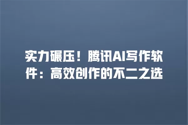 实力碾压!腾讯 AI 写作软件:高效创作的不二之选 一