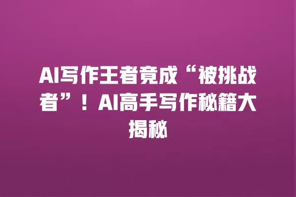 AI 写作王者竟成“被挑战者”!AI 高手写作秘籍大揭秘 一