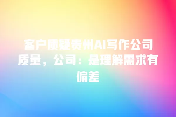 客户质疑贵州 AI 写作公司质量,公司:是理解需求有偏差 一