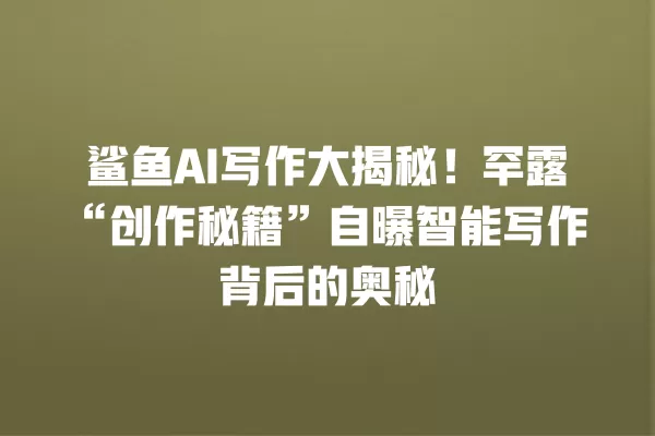鲨鱼 AI 写作大揭秘!罕露“创作秘籍”自曝智能写作背后的奥秘 一
