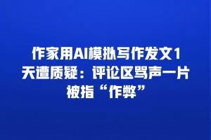 作家用AI模拟写作发文1天遭质疑：评论区骂声一片被指“作弊”
