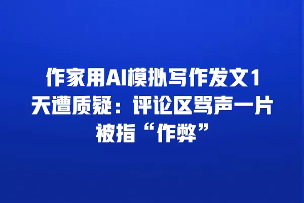 作家用 AI 模拟写作发文 1 天遭质疑:评论区骂声一片被指“作弊”一