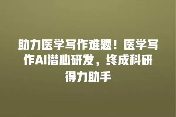 助力医学写作难题!医学写作 AI 潜心研发,终成科研得力助手 一