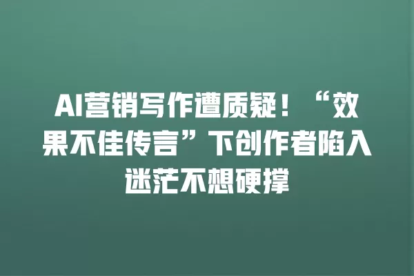 AI 营销写作遭质疑!“效果不佳传言”下创作者陷入迷茫不想硬撑 一