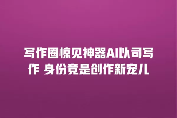 写作圈惊见神器 AI 以司写作 身份竟是创作新宠儿 一