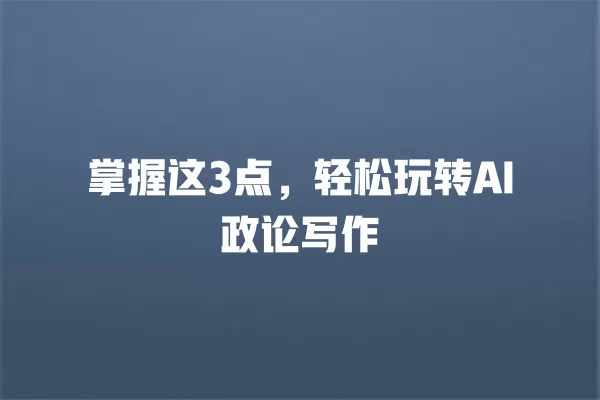 掌握这 3 点,轻松玩转 AI 政论写作 一