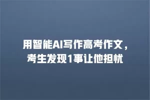 用智能AI写作高考作文，考生发现1事让他担忧