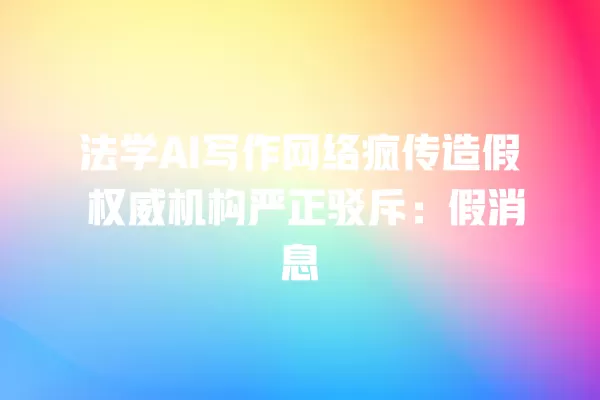 法学 AI 写作网络疯传造假 权威机构严正驳斥:假消息 一