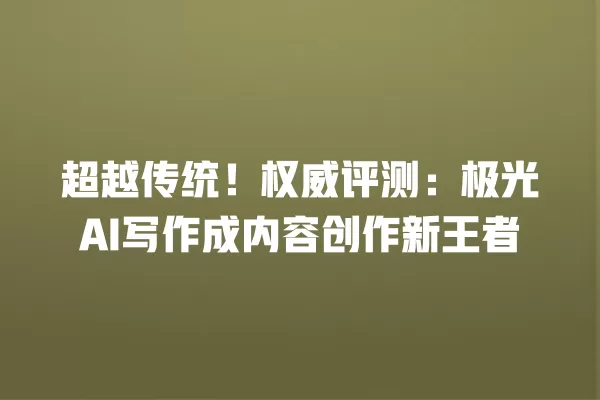 超越传统!权威评测:极光 AI 写作成内容创作新王者 一