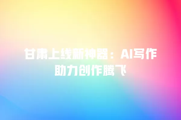 甘肃上线新神器:AI 写作助力创作腾飞 一