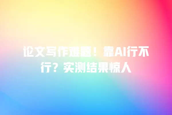 论文写作难题！靠 AI 行不行？实测结果惊人 一