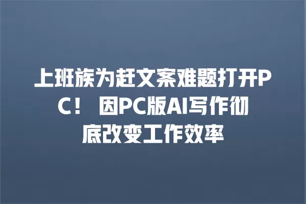 上班族为赶文案难题打开 PC!因 PC 版 AI 写作彻底改变工作效率 一