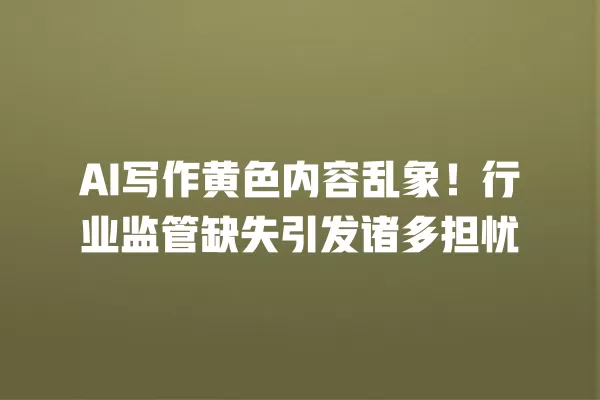 AI 写作黄色内容乱象!行业监管缺失引发诸多担忧 一
